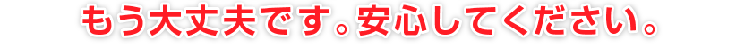 もう大丈夫です。安心してください。