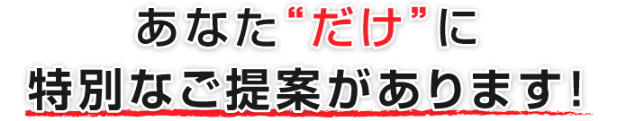 あなた“だけ”に特別なご提案があります！